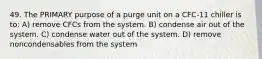 49. The PRIMARY purpose of a purge unit on a CFC-11 chiller is to: A) remove CFCs from the system. B) condense air out of the system. C) condense water out of the system. D) remove noncondensables from the system