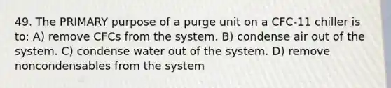 49. The PRIMARY purpose of a purge unit on a CFC-11 chiller is to: A) remove CFCs from the system. B) condense air out of the system. C) condense water out of the system. D) remove noncondensables from the system