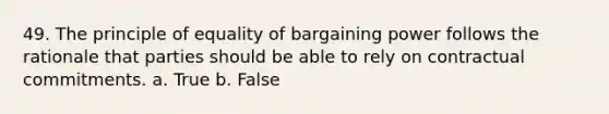 49. The principle of equality of bargaining power follows the rationale that parties should be able to rely on contractual commitments. a. True b. False