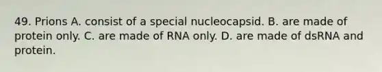 49. Prions A. consist of a special nucleocapsid. B. are made of protein only. C. are made of RNA only. D. are made of dsRNA and protein.