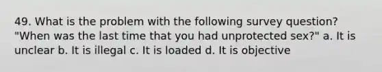 49. What is the problem with the following survey question? "When was the last time that you had unprotected sex?" a. It is unclear b. It is illegal c. It is loaded d. It is objective