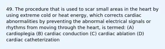 49. The procedure that is used to scar small areas in the heart by using extreme cold or heat energy, which corrects cardiac abnormalities by preventing the abnormal electrical signals or rhythms from moving through the heart, is termed: (A) cardioplegia (B) cardiac conduction (C) cardiac ablation (D) cardiac catheterization