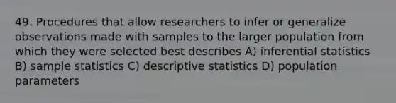 49. Procedures that allow researchers to infer or generalize observations made with samples to the larger population from which they were selected best describes A) inferential statistics B) sample statistics C) descriptive statistics D) population parameters