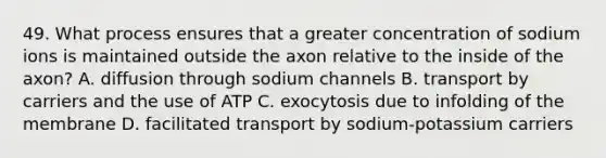 49. What process ensures that a greater concentration of sodium ions is maintained outside the axon relative to the inside of the axon? A. diffusion through sodium channels B. transport by carriers and the use of ATP C. exocytosis due to infolding of the membrane D. facilitated transport by sodium-potassium carriers