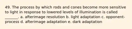 49. The process by which rods and cones become more sensitive to light in response to lowered levels of illumination is called _______. a. afterimage resolution b. light adaptation c. opponent-process d. afterimage adaptation e. dark adaptation