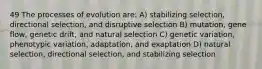 49 The processes of evolution are: A) stabilizing selection, directional selection, and disruptive selection B) mutation, gene flow, genetic drift, and natural selection C) genetic variation, phenotypic variation, adaptation, and exaptation D) natural selection, directional selection, and stabilizing selection