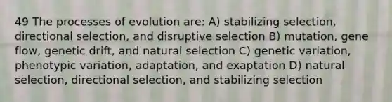 49 The processes of evolution are: A) stabilizing selection, directional selection, and disruptive selection B) mutation, gene flow, genetic drift, and natural selection C) genetic variation, phenotypic variation, adaptation, and exaptation D) natural selection, directional selection, and stabilizing selection