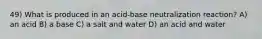 49) What is produced in an acid-base neutralization reaction? A) an acid B) a base C) a salt and water D) an acid and water