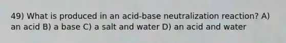 49) What is produced in an acid-base neutralization reaction? A) an acid B) a base C) a salt and water D) an acid and water