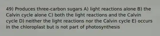 49) Produces three-carbon sugars A) light reactions alone B) the Calvin cycle alone C) both the light reactions and the Calvin cycle D) neither the light reactions nor the Calvin cycle E) occurs in the chloroplast but is not part of photosynthesis