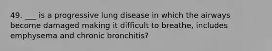 49. ___ is a progressive <a href='https://www.questionai.com/knowledge/k6fvXf7DL8-lung-disease' class='anchor-knowledge'>lung disease</a> in which the airways become damaged making it difficult to breathe, includes emphysema and chronic bronchitis?