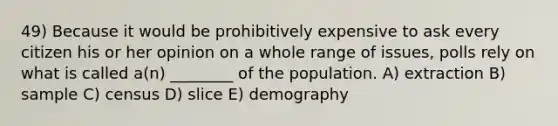 49) Because it would be prohibitively expensive to ask every citizen his or her opinion on a whole range of issues, polls rely on what is called a(n) ________ of the population. A) extraction B) sample C) census D) slice E) demography