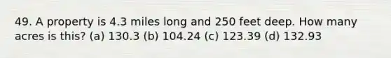 49. A property is 4.3 miles long and 250 feet deep. How many acres is this? (a) 130.3 (b) 104.24 (c) 123.39 (d) 132.93