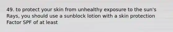 49. to protect your skin from unhealthy exposure to the sun's Rays, you should use a sunblock lotion with a skin protection Factor SPF of at least