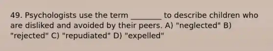 49. Psychologists use the term ________ to describe children who are disliked and avoided by their peers. A) "neglected" B) "rejected" C) "repudiated" D) "expelled"