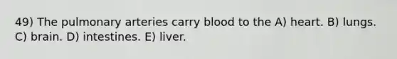 49) The pulmonary arteries carry blood to the A) heart. B) lungs. C) brain. D) intestines. E) liver.