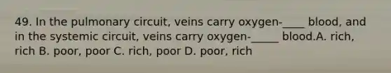 49. In the pulmonary circuit, veins carry oxygen-____ blood, and in the systemic circuit, veins carry oxygen-_____ blood.A. rich, rich B. poor, poor C. rich, poor D. poor, rich