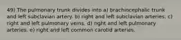 49) The pulmonary trunk divides into a) brachiocephalic trunk and left subclavian artery. b) right and left subclavian arteries. c) right and left pulmonary veins. d) right and left pulmonary arteries. e) right and left common carotid arteries.