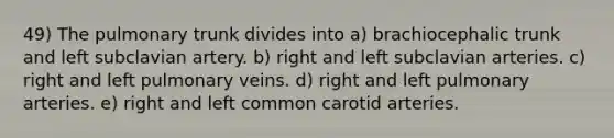 49) The pulmonary trunk divides into a) brachiocephalic trunk and left subclavian artery. b) right and left subclavian arteries. c) right and left pulmonary veins. d) right and left pulmonary arteries. e) right and left common carotid arteries.