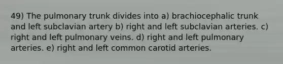 49) The pulmonary trunk divides into a) brachiocephalic trunk and left subclavian artery b) right and left subclavian arteries. c) right and left pulmonary veins. d) right and left pulmonary arteries. e) right and left common carotid arteries.