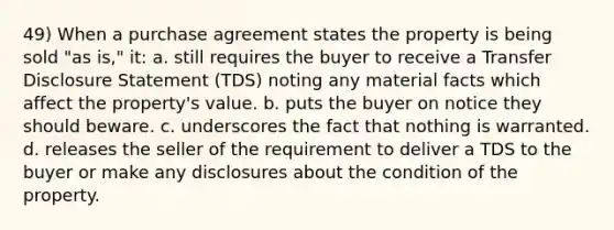 49) When a purchase agreement states the property is being sold "as is," it: a. still requires the buyer to receive a Transfer Disclosure Statement (TDS) noting any material facts which affect the property's value. b. puts the buyer on notice they should beware. c. underscores the fact that nothing is warranted. d. releases the seller of the requirement to deliver a TDS to the buyer or make any disclosures about the condition of the property.