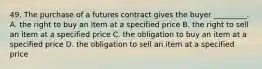 49. The purchase of a futures contract gives the buyer _________. A. the right to buy an item at a specified price B. the right to sell an item at a specified price C. the obligation to buy an item at a specified price D. the obligation to sell an item at a specified price