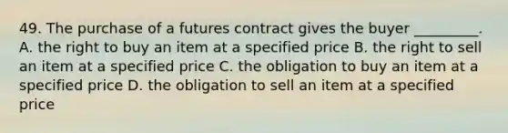 49. The purchase of a futures contract gives the buyer _________. A. the right to buy an item at a specified price B. the right to sell an item at a specified price C. the obligation to buy an item at a specified price D. the obligation to sell an item at a specified price