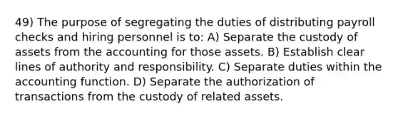 49) The purpose of segregating the duties of distributing payroll checks and hiring personnel is to: A) Separate the custody of assets from the accounting for those assets. B) Establish clear lines of authority and responsibility. C) Separate duties within the accounting function. D) Separate the authorization of transactions from the custody of related assets.