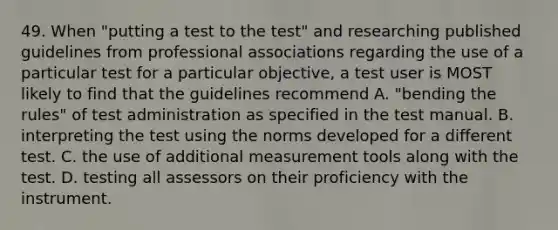 49. When "putting a test to the test" and researching published guidelines from professional associations regarding the use of a particular test for a particular objective, a test user is MOST likely to find that the guidelines recommend A. "bending the rules" of test administration as specified in the test manual. B. interpreting the test using the norms developed for a different test. C. the use of additional measurement tools along with the test. D. testing all assessors on their proficiency with the instrument.