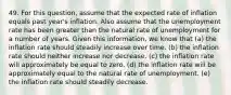 49. For this question, assume that the expected rate of inflation equals past year's inflation. Also assume that the unemployment rate has been greater than the natural rate of unemployment for a number of years. Given this information, we know that (a) the inflation rate should steadily increase over time. (b) the inflation rate should neither increase nor decrease. (c) the inflation rate will approximately be equal to zero. (d) the inflation rate will be approximately equal to the natural rate of unemployment. (e) the inflation rate should steadily decrease.