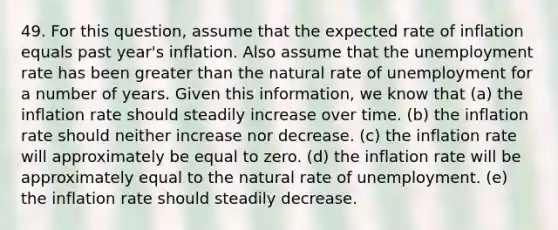 49. For this question, assume that the expected rate of inflation equals past year's inflation. Also assume that the unemployment rate has been greater than the natural rate of unemployment for a number of years. Given this information, we know that (a) the inflation rate should steadily increase over time. (b) the inflation rate should neither increase nor decrease. (c) the inflation rate will approximately be equal to zero. (d) the inflation rate will be approximately equal to the natural rate of unemployment. (e) the inflation rate should steadily decrease.