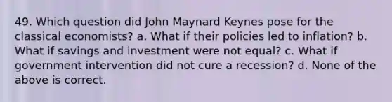 49. Which question did John Maynard Keynes pose for the classical economists? a. What if their policies led to inflation? b. What if savings and investment were not equal? c. What if government intervention did not cure a recession? d. None of the above is correct.