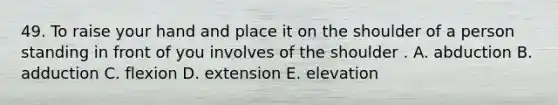 49. To raise your hand and place it on the shoulder of a person standing in front of you involves of the shoulder . A. abduction B. adduction C. flexion D. extension E. elevation