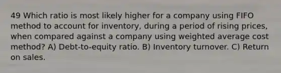 49 Which ratio is most likely higher for a company using FIFO method to account for inventory, during a period of rising prices, when compared against a company using <a href='https://www.questionai.com/knowledge/koL1NUNNcJ-weighted-average' class='anchor-knowledge'>weighted average</a> cost method? A) Debt-to-equity ratio. B) Inventory turnover. C) Return on sales.