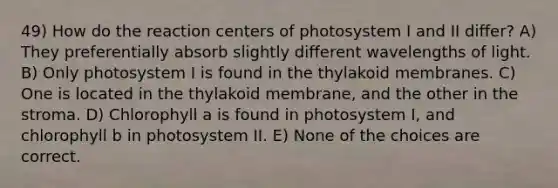 49) How do the reaction centers of photosystem I and II differ? A) They preferentially absorb slightly different wavelengths of light. B) Only photosystem I is found in the thylakoid membranes. C) One is located in the thylakoid membrane, and the other in the stroma. D) Chlorophyll a is found in photosystem I, and chlorophyll b in photosystem II. E) None of the choices are correct.