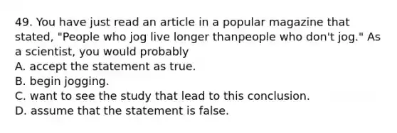 49. You have just read an article in a popular magazine that stated, "People who jog live longer thanpeople who don't jog." As a scientist, you would probably A. accept the statement as true. B. begin jogging. C. want to see the study that lead to this conclusion. D. assume that the statement is false.