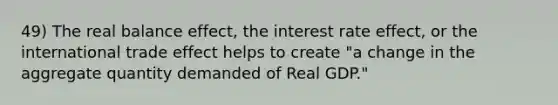 49) The real balance effect, the interest rate effect, or the international trade effect helps to create "a change in the aggregate quantity demanded of Real GDP."