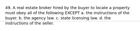 49. A real estate broker hired by the buyer to locate a property must obey all of the following EXCEPT a. the instructions of the buyer. b. the agency law. c. state licensing law. d. the instructions of the seller.