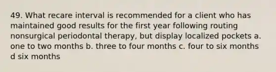 49. What recare interval is recommended for a client who has maintained good results for the first year following routing nonsurgical periodontal therapy, but display localized pockets a. one to two months b. three to four months c. four to six months d six months