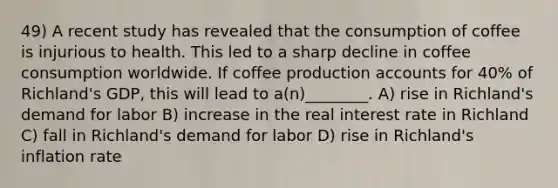 49) A recent study has revealed that the consumption of coffee is injurious to health. This led to a sharp decline in coffee consumption worldwide. If coffee production accounts for 40% of Richland's GDP, this will lead to a(n)________. A) rise in Richland's demand for labor B) increase in the real interest rate in Richland C) fall in Richland's demand for labor D) rise in Richland's inflation rate