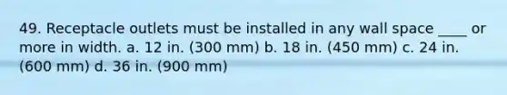 49. Receptacle outlets must be installed in any wall space ____ or more in width. a. 12 in. (300 mm) b. 18 in. (450 mm) c. 24 in. (600 mm) d. 36 in. (900 mm)