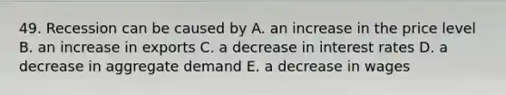 49. Recession can be caused by A. an increase in the price level B. an increase in exports C. a decrease in interest rates D. a decrease in aggregate demand E. a decrease in wages