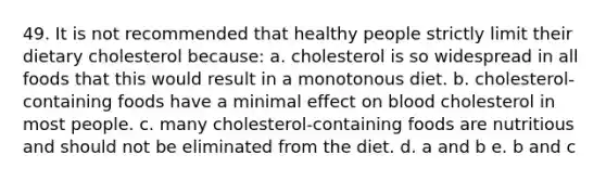 49. It is not recommended that healthy people strictly limit their dietary cholesterol because: a. cholesterol is so widespread in all foods that this would result in a monotonous diet. b. cholesterol-containing foods have a minimal effect on blood cholesterol in most people. c. many cholesterol-containing foods are nutritious and should not be eliminated from the diet. d. a and b e. b and c