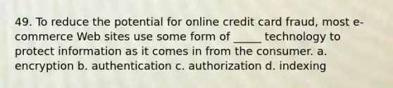 49. To reduce the potential for online credit card fraud, most e-commerce Web sites use some form of _____ technology to protect information as it comes in from the consumer. a. encryption b. authentication c. authorization d. indexing