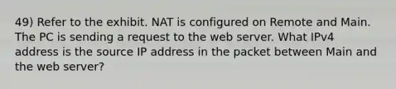 49) Refer to the exhibit. NAT is configured on Remote and Main. The PC is sending a request to the web server. What IPv4 address is the source IP address in the packet between Main and the web server?