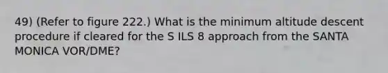 49) (Refer to figure 222.) What is the minimum altitude descent procedure if cleared for the S ILS 8 approach from the SANTA MONICA VOR/DME?