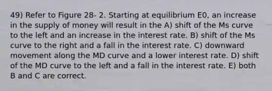 49) Refer to Figure 28- 2. Starting at equilibrium E0, an increase in the supply of money will result in the A) shift of the Ms curve to the left and an increase in the interest rate. B) shift of the Ms curve to the right and a fall in the interest rate. C) downward movement along the MD curve and a lower interest rate. D) shift of the MD curve to the left and a fall in the interest rate. E) both B and C are correct.