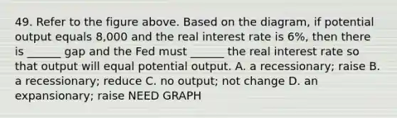 49. Refer to the figure above. Based on the diagram, if potential output equals 8,000 and the real interest rate is 6%, then there is ______ gap and the Fed must ______ the real interest rate so that output will equal potential output. A. a recessionary; raise B. a recessionary; reduce C. no output; not change D. an expansionary; raise NEED GRAPH