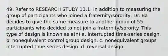 49. Refer to RESEARCH STUDY 13.1: In addition to measuring the group of participants who joined a fraternity/sorority, Dr. Ba decides to give the same measure to another group of 55 participants who decided to not join a fraternity/sorority. This type of design is known as a(n) a. interrupted time-series design. b. nonequivalent control group design. c. nonequivalent groups interrupted time-series design. d. reversal design.