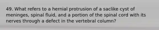 49. What refers to a hernial protrusion of a saclike cyst of meninges, spinal fluid, and a portion of the spinal cord with its nerves through a defect in the vertebral column?